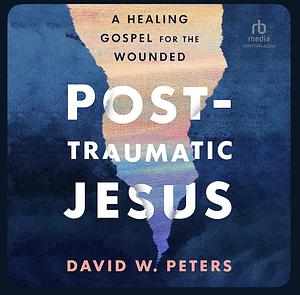 Post-Traumatic Jesus: Reading the Gospel with the Wounded by David W. Peters