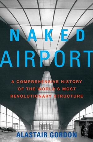 Naked Airport: A Cultural History of the World's Most Revolutionary Structure by Alastair Gordon