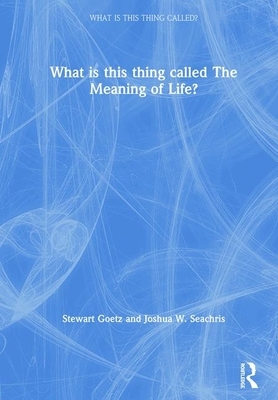 What Is This Thing Called the Meaning of Life? by Stewart Goetz, Joshua W. Seachris