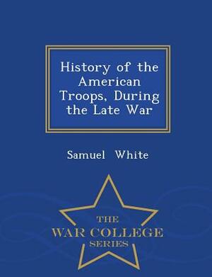 History of the American Troops, During the Late War - War College Series by Samuel White