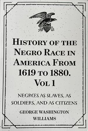 History of the Negro Race in America from 1619 to 1880. Vol 1: Negroes As Slaves, As Soldiers, and As Citizens by George Washington Williams