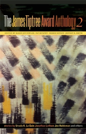 The James Tiptree Award Anthology 2 by Leslie What, Jaye Lawrence, Karen Joy Fowler, Debbie Notkin, Cameron Reed, Jonathan Lethem, Ursula K. Le Guin, Eileen Gunn, Gwyneth Jones, K.N. Sirsi, Nalo Hopkinson, Jeffrey D. Smith, Julie Phillips, Joe Haldeman, L. Timmel Duchamp, Johanna Sinisalo, Pat Murphy, Carol Emshwiller, James Tiptree Jr.