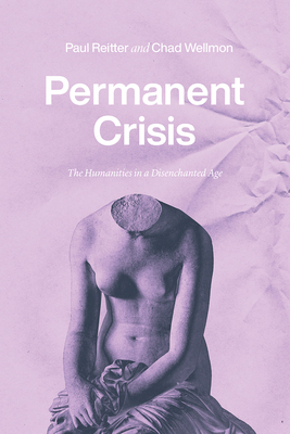 Permanent Crisis: The Humanities in a Disenchanted Age by Chad Wellmon, Paul Reitter