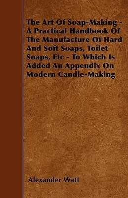 The Art Of Soap-Making - A Practical Handbook Of The Manufacture Of Hard And Soft Soaps, Toilet Soaps, Etc - To Which Is Added An Appendix On Modern C by Alexander Watt