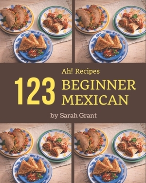 Ah! 123 Beginner Mexican Recipes: An One-of-a-kind Beginner Mexican Cookbook by Sarah Grant