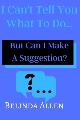 I Can't Tell you What To Do...: But Can I Make A Suggestion? by Belinda Allen