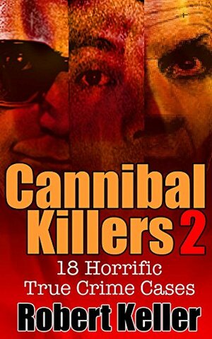 Cannibal Killers: Volume 2: 18 Horrific True Crime Cases by Robert Keller