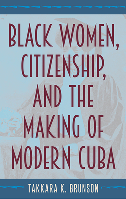 Black Women, Citizenship, and the Making of Modern Cuba by Takkara K. Brunson