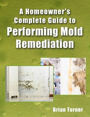 Homeowner's Complete Guide to Performing Mold Remediation by Brian Turner