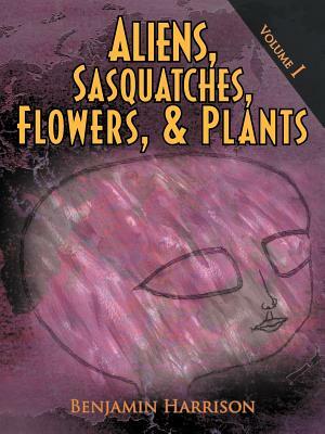 Aliens, Sasquatches, Flowers, & Plants: Volume I by Benjamin Harrison