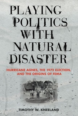 Playing Politics with Natural Disaster: Hurricane Agnes, the 1972 Election, and the Origins of Fema by Timothy W. Kneeland