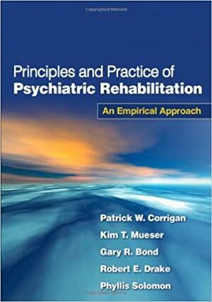 Principles and Practice of Psychiatric Rehabilitation: An Empirical Approach by Robert E. Drake, Gary R. Bond, Patrick W. Corrigan, Kim T. Mueser, Phyllis L. Solomon