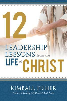 12 Leadership Lessons from the Life of Jesus Christ by Kimball Fisher