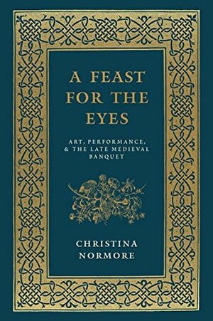 A Feast for the Eyes: Art, Performance, and the Late Medieval Banquet by Christina Normore