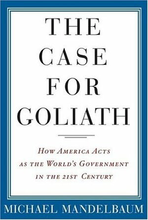 The Case for Goliath: How American Acts as the World's Government in the Twenty-First Century by Michael Mandelbaum