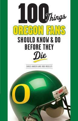100 Things Oregon Fans Should Know & Do Before They Die by Chris Hansen, Rob Moseley