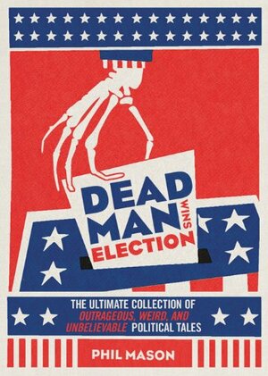 Dead Man Wins Election: The Ultimate Collection of Outrageous, Weird, and Unbelievable Political Tales by Phil Mason