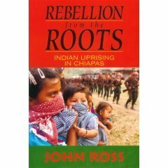 Rebellion from the Roots: Indian Uprising in Chiapas by John Ross