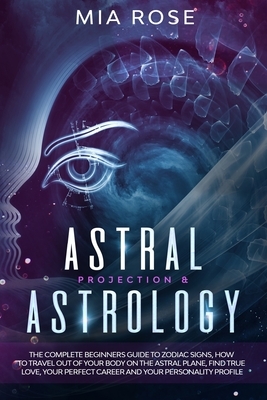 Astral Projection & Astrology: The Complete Beginners Guide to Zodiac Signs, How to Travel out Of Your Body On The Astral Plane, Find True Love, Your by Mia Rose