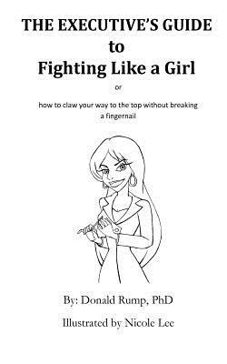The Executive's Guide to Fighting Like a Girl: How to claw your way to the top without breaking a fingernail! by Donald Rump Phd
