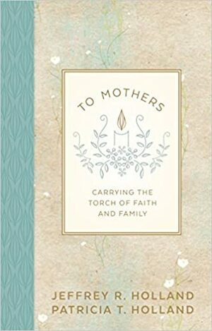 To Mothers: Carrying the Torch of Faith and Family by Jeffrey R. Holland, Patricia T. Holland