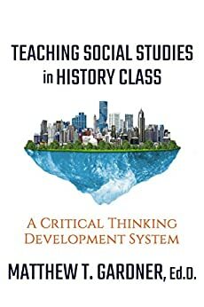 Teaching Social Studies in History Class: A Critical Thinking Development System by Matthew Gardner