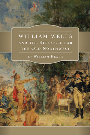 William Wells and the Struggle for the Old Northwest by William Heath