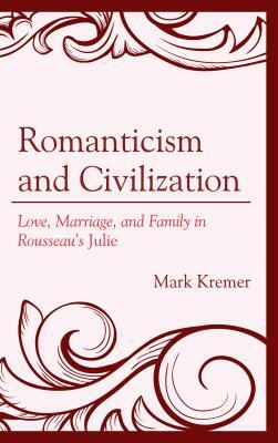 Romanticism and Civilization: Love, Marriage, and Family in Rousseau's Julie by Mark Kremer