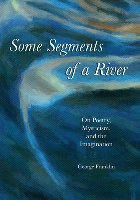 Some Segments of a River: On Poetry, Mysticism, and Imagination by George Franklin