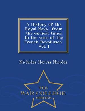 A History of the Royal Navy, from the Earliest Times to the Wars of the French Revolution. Vol. I - War College Series by Nicholas Harris Nicolas