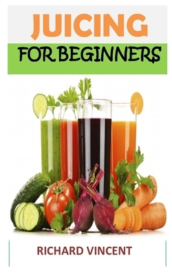 Juicing for Beginners: Discover the complete guides on everything you need to know about juicing by Richard Vincent