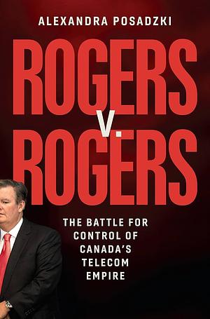 Rogers v. Rogers: The Battle for Control of Canada's Telecom Empire by Alexandra Posadzki