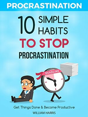 How To Beat Your Procrastination Forever: Top 10 Simple Secrets Successful People Use To Get Things Done by William Harris