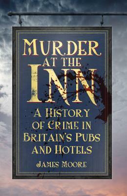 Murder at the Inn: A History of Crime in Britain's Pubs and Hotels by James Moore