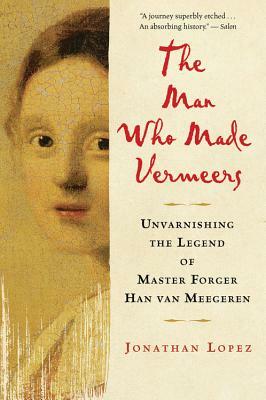 The Man Who Made Vermeers: Unvarnishing the Legend of Master Forger Han Van Meegeren by Jonathan Lopez