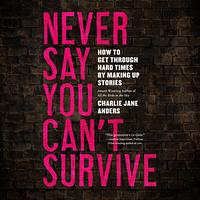 Never Say You Can't Survive: How to Get Through Hard Times by Making Up Stories by Charlie Jane Anders