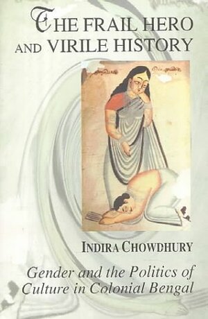 The Frail Hero and Virile History: Gender and the Politics of Culture in Colonial Bengal by Indira Chowdhury