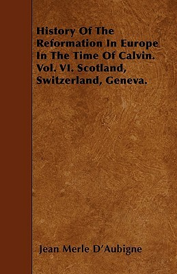 History of the Reformation in Europe in the Time of Calvin. Vol. VI. Scotland, Switzerland, Geneva. by Jean Henri Merle D'Aubigne
