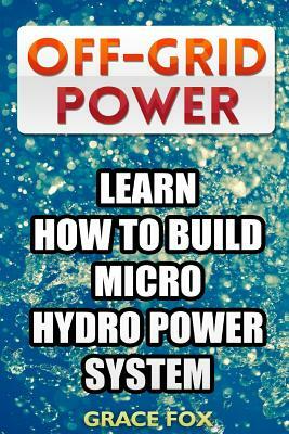 Off-Grid Power: Learn How To Build Micro Hydro Power System by Grace Fox