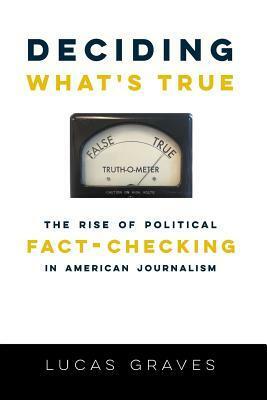 Deciding What's True: The Rise of Political Fact-Checking in American Journalism by Lucas Graves, (Daniel) Lucas Graves