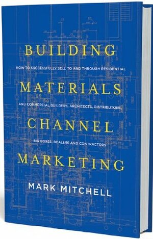Building Materials Channel Marketing: How to Successfully Sell to and Through Residential and Commercial Builders, Architects, Distributors, Big Boxes, Dealers and Contractors by Mark Mitchell