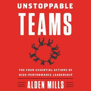 Unstoppable Teams: The Four Essential Actions of High-Performance Leadership by Alden Mills