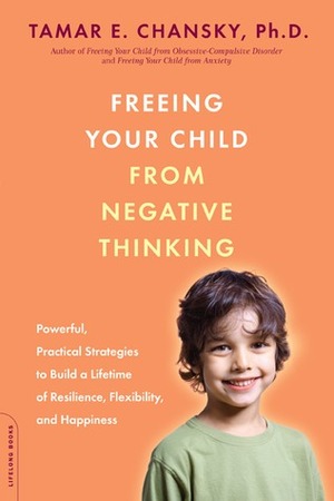 Freeing Your Child from Negative Thinking: Powerful, Practical Strategies to Build a Lifetime of Resilience, Flexibility, and Happiness by Tamar E. Chansky