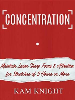 Concentration: Maintain Laser Sharp Focus and Attention for Stretches of 5 Hours or More by Kam Knight