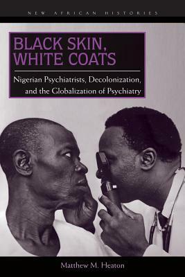 Black Skin, White Coats: Nigerian Psychiatrists, Decolonization, and the Globalization of Psychiatry by Matthew M. Heaton