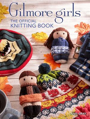 Gilmore Girls: The Official Knitting Book: Knit Your Way Through Stars Hollow and Beyond by Tanis Gray