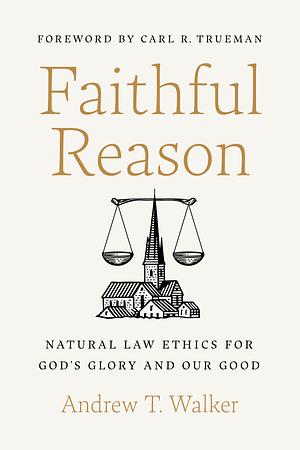 Faithful Reason: Natural Law Ethics for God's Glory and Our Good by Andrew T. Walker