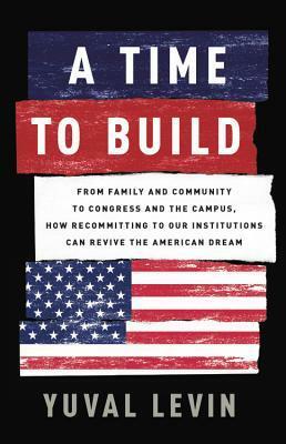A Time to Build: From Family and Community to Congress and the Campus, How Recommitting to Our Institutions Can Revive the American Dream by Yuval Levin