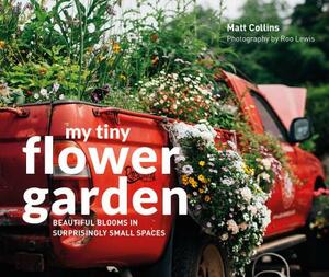 My Tiny Flower Garden: Beautiful Blooms in Surprisingly Small Spaces by Matt Collins