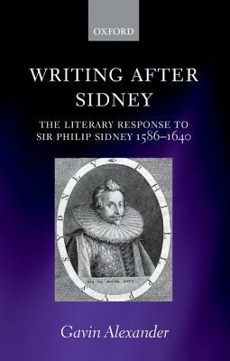 Writing After Sidney: The Literary Response to Sir Philip Sidney 1586-1640 by Gavin Alexander